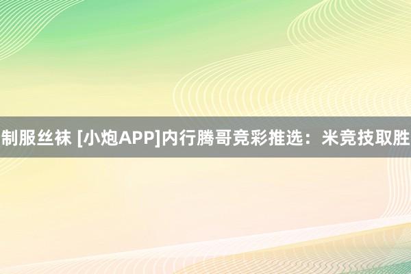 制服丝袜 [小炮APP]内行腾哥竞彩推选：米竞技取胜