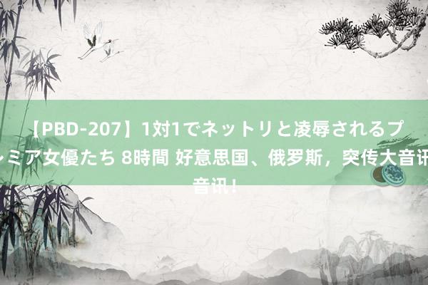 【PBD-207】1対1でネットリと凌辱されるプレミア女優たち 8時間 好意思国、俄罗斯，突传大音讯！