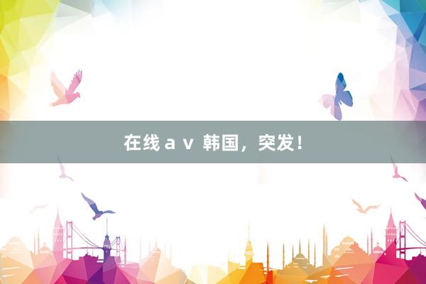 在线ａｖ 韩国，突发！