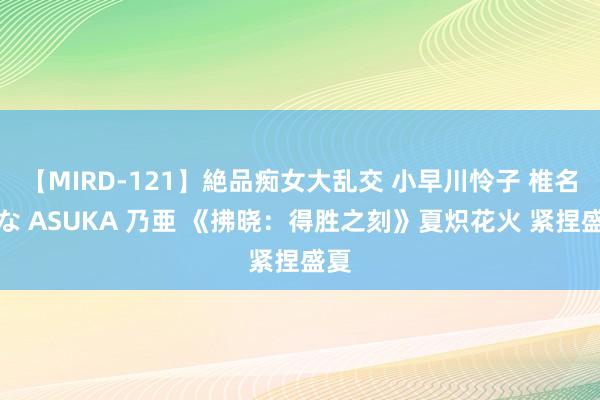 【MIRD-121】絶品痴女大乱交 小早川怜子 椎名ゆな ASUKA 乃亜 《拂晓：得胜之刻》夏炽花火 紧捏盛夏