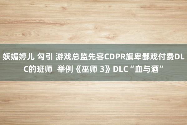 妖媚婷儿 勾引 游戏总监先容CDPR旗卑鄙戏付费DLC的班师  举例《巫师 3》DLC“血与酒”