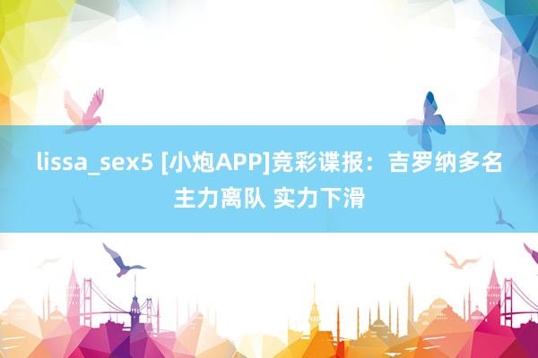 lissa_sex5 [小炮APP]竞彩谍报：吉罗纳多名主力离队 实力下滑