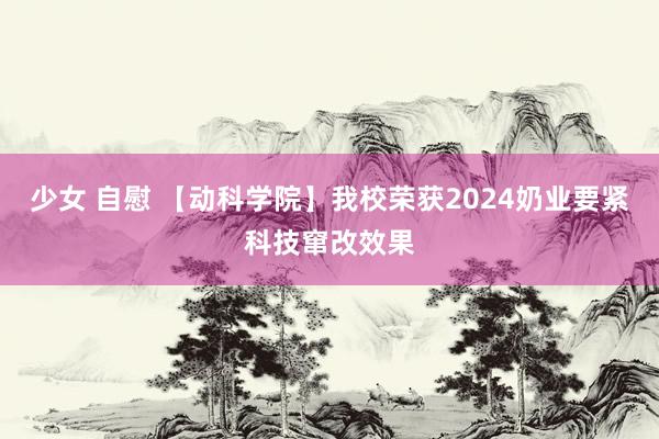 少女 自慰 【动科学院】我校荣获2024奶业要紧科技窜改效果