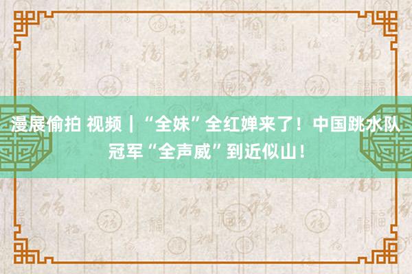 漫展偷拍 视频｜“全妹”全红婵来了！中国跳水队冠军“全声威”到近似山！