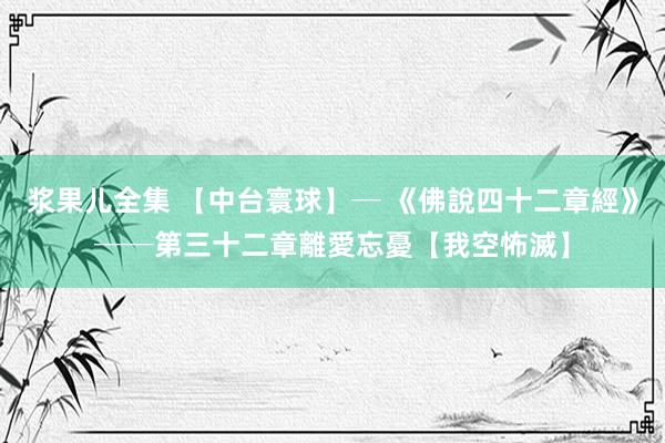 浆果儿全集 【中台寰球】─ 《佛說四十二章經》──第三十二章　離愛忘憂【我空怖滅】