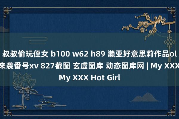 叔叔偷玩侄女 b100 w62 h89 濑亚好意思莉作品ol制服装的来袭番号xv 827截图 玄虚图库 动态图库网 | My XXX Hot Girl