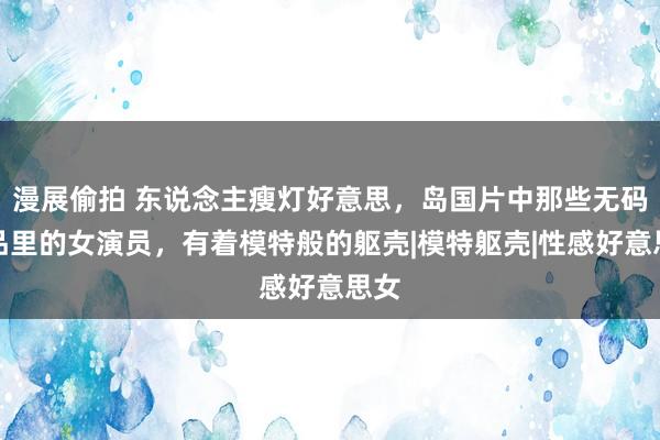 漫展偷拍 东说念主瘦灯好意思，岛国片中那些无码作品里的女演员，有着模特般的躯壳|模特躯壳|性感好意思女