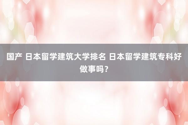 国产 日本留学建筑大学排名 日本留学建筑专科好做事吗？