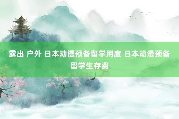 露出 户外 日本动漫预备留学用度 日本动漫预备留学生存费