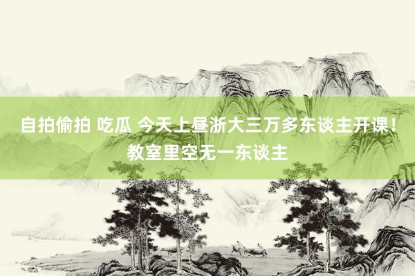 自拍偷拍 吃瓜 今天上昼浙大三万多东谈主开课！教室里空无一东谈主