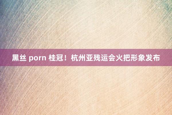 黑丝 porn 桂冠！杭州亚残运会火把形象发布