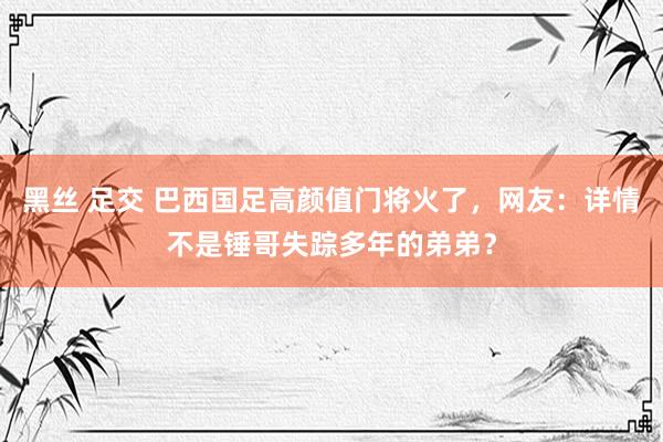 黑丝 足交 巴西国足高颜值门将火了，网友：详情不是锤哥失踪多年的弟弟？