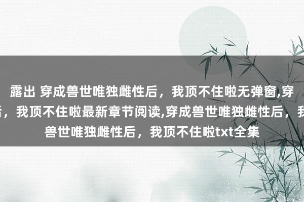 露出 穿成兽世唯独雌性后，我顶不住啦无弹窗，穿成兽世唯独雌性后，我顶不住啦最新章节阅读，穿成兽世唯独雌性后，我顶不住啦txt全集