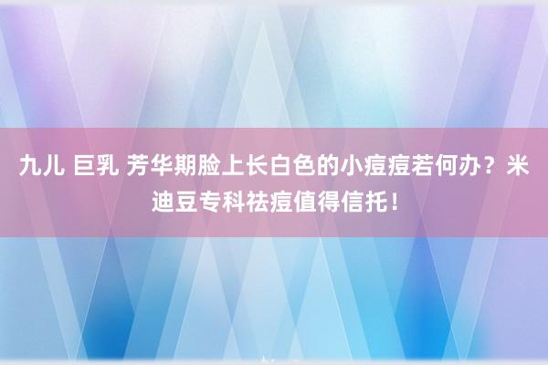 九儿 巨乳 芳华期脸上长白色的小痘痘若何办？米迪豆专科祛痘值得信托！