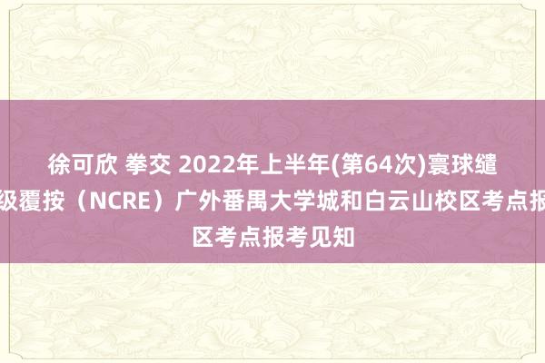 徐可欣 拳交 2022年上半年(第64次)寰球缱绻机品级覆按（NCRE）广外番禺大学城和白云山校区考点报考见知