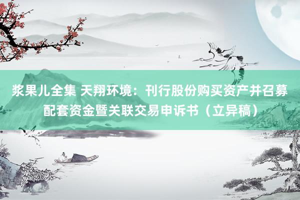 浆果儿全集 天翔环境：刊行股份购买资产并召募配套资金暨关联交易申诉书（立异稿）