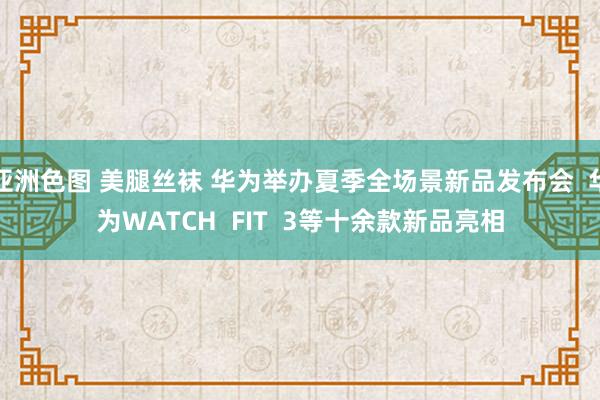 亚洲色图 美腿丝袜 华为举办夏季全场景新品发布会  华为WATCH  FIT  3等十余款新品亮相