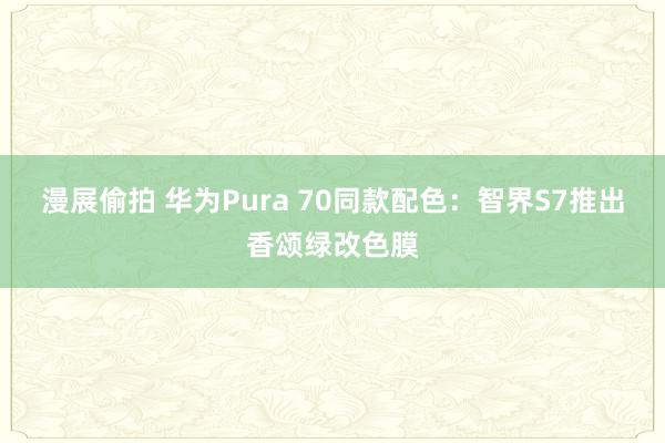 漫展偷拍 华为Pura 70同款配色：智界S7推出香颂绿改色膜