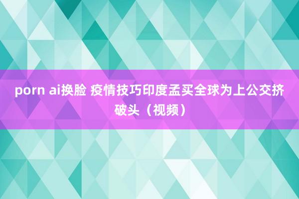 porn ai换脸 疫情技巧印度孟买全球为上公交挤破头（视频）