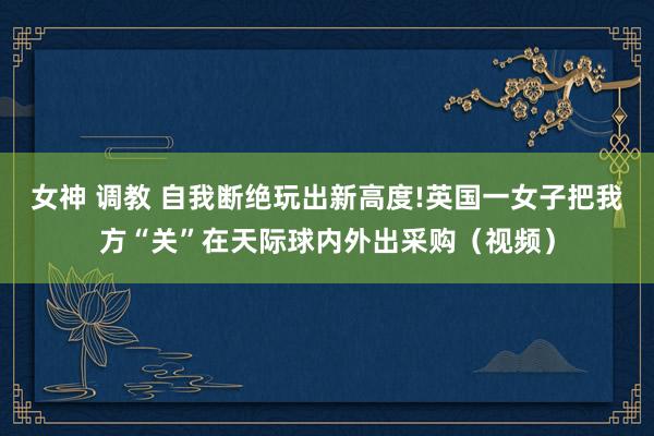 女神 调教 自我断绝玩出新高度!英国一女子把我方“关”在天际球内外出采购（视频）