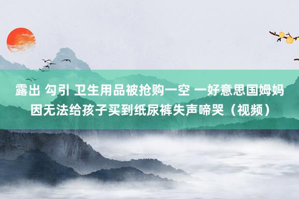 露出 勾引 卫生用品被抢购一空 一好意思国姆妈因无法给孩子买到纸尿裤失声啼哭（视频）