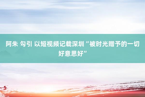 阿朱 勾引 以短视频记载深圳“被时光赠予的一切好意思好”